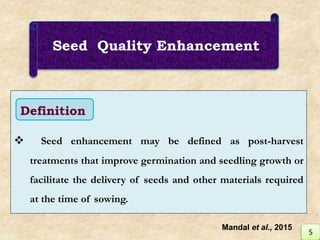 Seed Quality Enhancement
 Seed enhancement may be defined as post-harvest
treatments that improve germination and seedling growth or
facilitate the delivery of seeds and other materials required
at the time of sowing.
Definition
5
Mandal et al., 2015
 