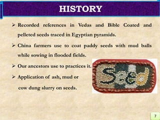  Recorded references in Vedas and Bible Coated and
pelleted seeds traced in Egyptian pyramids.
 China farmers use to coat paddy seeds with mud balls
while sowing in flooded fields.
 Our ancestors use to practices it.
 Application of ash, mud or
cow dung slurry on seeds.
HISTORY
7
 