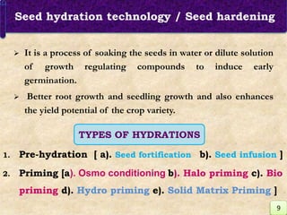 Seed hydration technology / Seed hardening
 It is a process of soaking the seeds in water or dilute solution
of growth regulating compounds to induce early
germination.
 Better root growth and seedling growth and also enhances
the yield potential of the crop variety.
TYPES OF HYDRATIONS
1. Pre-hydration [ a). Seed fortification b). Seed infusion ]
2. Priming [a). Osmo conditioning b). Halo priming c). Bio
priming d). Hydro priming e). Solid Matrix Priming ]
9
 