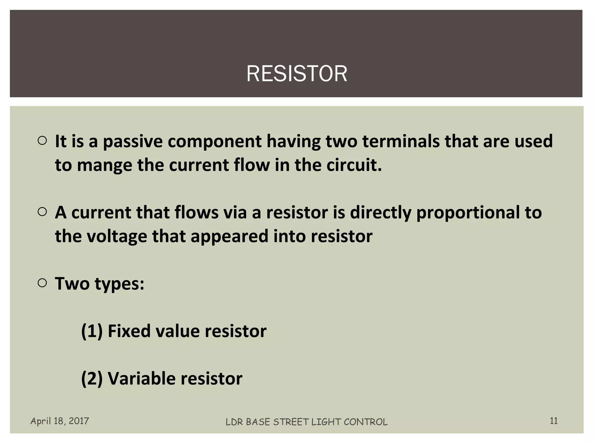 RESISTOR
April 18, 2017 LDR BASE STREET LIGHT CONTROL 11
o It is a passive component having two terminals that are used
to mange the current flow in the circuit.
o A current that flows via a resistor is directly proportional to
the voltage that appeared into resistor
o Two types:
(1) Fixed value resistor
(2) Variable resistor
 