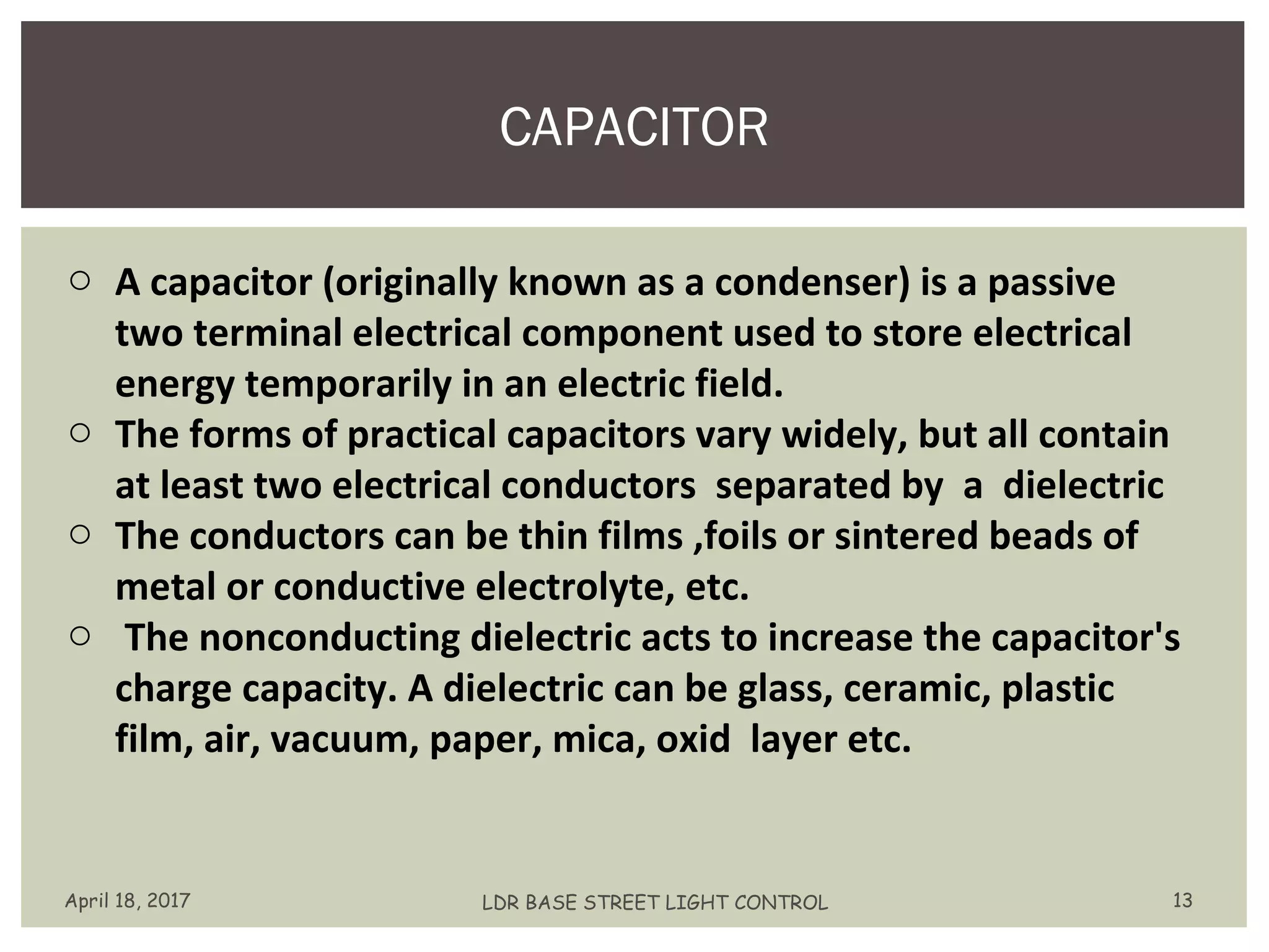 CAPACITOR
April 18, 2017 LDR BASE STREET LIGHT CONTROL 13
o A capacitor (originally known as a condenser) is a passive
two terminal electrical component used to store electrical
energy temporarily in an electric field.
o The forms of practical capacitors vary widely, but all contain
at least two electrical conductors separated by a dielectric
o The conductors can be thin films ,foils or sintered beads of
metal or conductive electrolyte, etc.
o The nonconducting dielectric acts to increase the capacitor's
charge capacity. A dielectric can be glass, ceramic, plastic
film, air, vacuum, paper, mica, oxid layer etc.
 