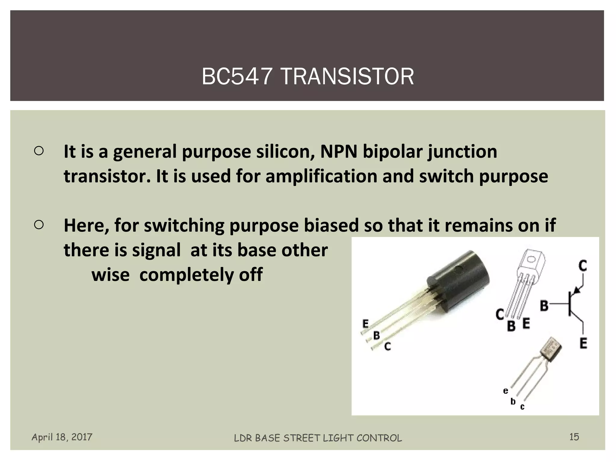 BC547 TRANSISTOR
April 18, 2017 LDR BASE STREET LIGHT CONTROL 15
o It is a general purpose silicon, NPN bipolar junction
transistor. It is used for amplification and switch purpose
o Here, for switching purpose biased so that it remains on if
there is signal at its base other
wise completely off
 