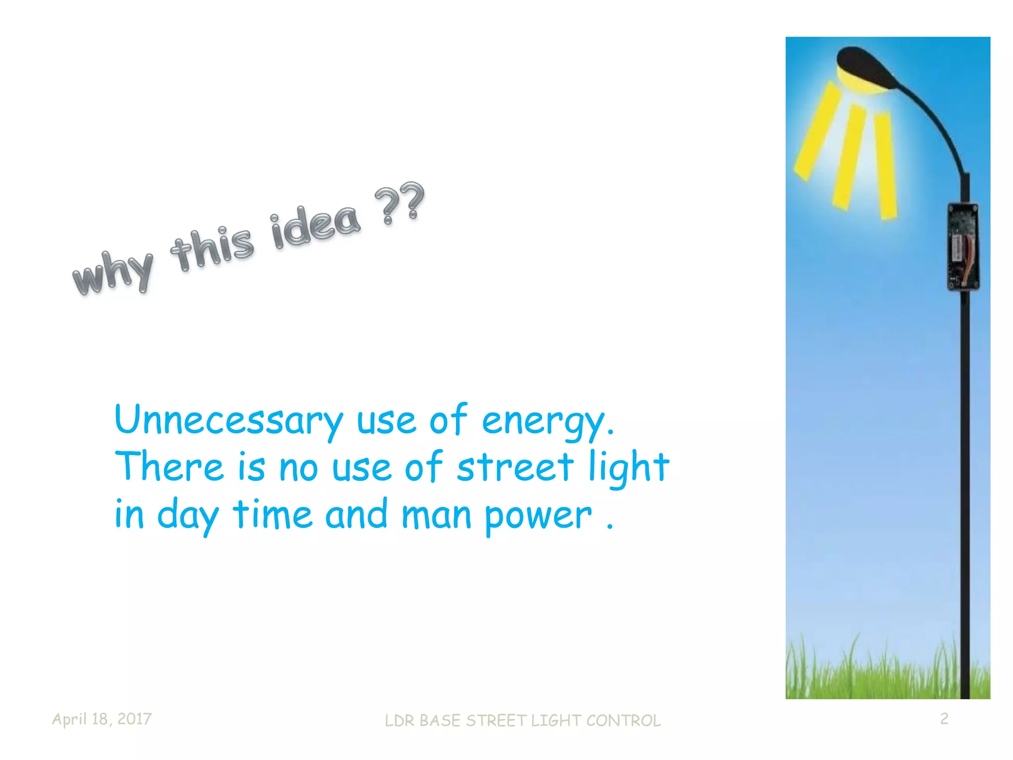 April 18, 2017 LDR BASE STREET LIGHT CONTROL 2
Unnecessary use of energy.
There is no use of street light
in day time and man power .
 
