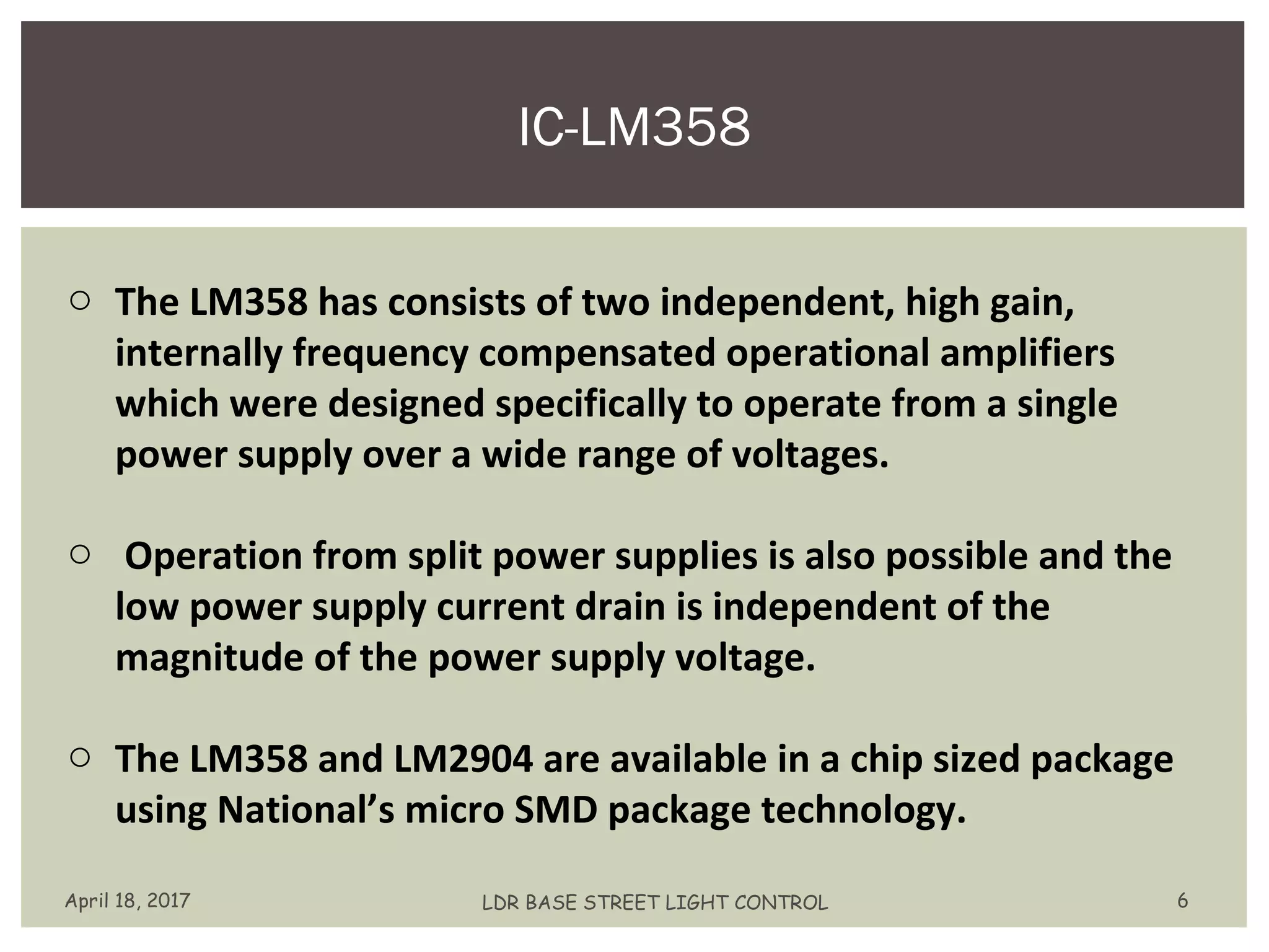 IC-LM358
April 18, 2017 LDR BASE STREET LIGHT CONTROL 6
o The LM358 has consists of two independent, high gain,
internally frequency compensated operational amplifiers
which were designed specifically to operate from a single
power supply over a wide range of voltages.
o Operation from split power supplies is also possible and the
low power supply current drain is independent of the
magnitude of the power supply voltage.
o The LM358 and LM2904 are available in a chip sized package
using National’s micro SMD package technology.
 