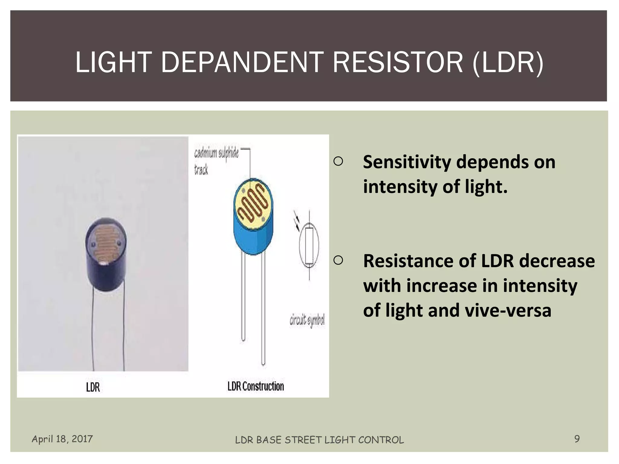 LIGHT DEPANDENT RESISTOR (LDR)
April 18, 2017 LDR BASE STREET LIGHT CONTROL 9
o Sensitivity depends on
intensity of light.
o Resistance of LDR decrease
with increase in intensity
of light and vive-versa
 