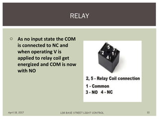 RELAY
April 18, 2017 LDR BASE STREET LIGHT CONTROL 10
o As no input state the COM
is connected to NC and
when operating V is
applied to relay coil get
energized and COM is now
with NO
 