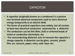 CAPACITOR
April 18, 2017 LDR BASE STREET LIGHT CONTROL 13
o A capacitor (originally known as a condenser) is a passive
two terminal electrical component used to store electrical
energy temporarily in an electric field.
o The forms of practical capacitors vary widely, but all contain
at least two electrical conductors separated by a dielectric
o The conductors can be thin films ,foils or sintered beads of
metal or conductive electrolyte, etc.
o The nonconducting dielectric acts to increase the capacitor's
charge capacity. A dielectric can be glass, ceramic, plastic
film, air, vacuum, paper, mica, oxid layer etc.
 