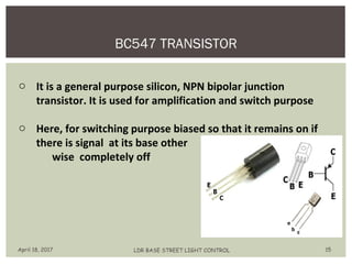 BC547 TRANSISTOR
April 18, 2017 LDR BASE STREET LIGHT CONTROL 15
o It is a general purpose silicon, NPN bipolar junction
transistor. It is used for amplification and switch purpose
o Here, for switching purpose biased so that it remains on if
there is signal at its base other
wise completely off
 
