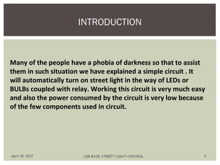 INTRODUCTION
April 18, 2017 LDR BASE STREET LIGHT CONTROL 3
Many of the people have a phobia of darkness so that to assist
them in such situation we have explained a simple circuit . It
will automatically turn on street light in the way of LEDs or
BULBs coupled with relay. Working this circuit is very much easy
and also the power consumed by the circuit is very low because
of the few components used in circuit.
 
