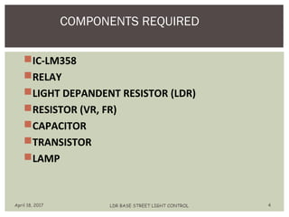 IC-LM358
RELAY
LIGHT DEPANDENT RESISTOR (LDR)
RESISTOR (VR, FR)
CAPACITOR
TRANSISTOR
LAMP
COMPONENTS REQUIRED
April 18, 2017 LDR BASE STREET LIGHT CONTROL 4
 