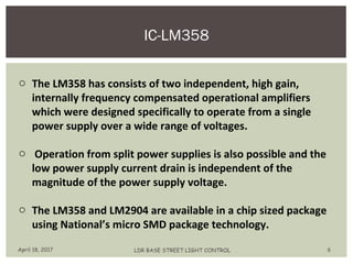 IC-LM358
April 18, 2017 LDR BASE STREET LIGHT CONTROL 6
o The LM358 has consists of two independent, high gain,
internally frequency compensated operational amplifiers
which were designed specifically to operate from a single
power supply over a wide range of voltages.
o Operation from split power supplies is also possible and the
low power supply current drain is independent of the
magnitude of the power supply voltage.
o The LM358 and LM2904 are available in a chip sized package
using National’s micro SMD package technology.
 