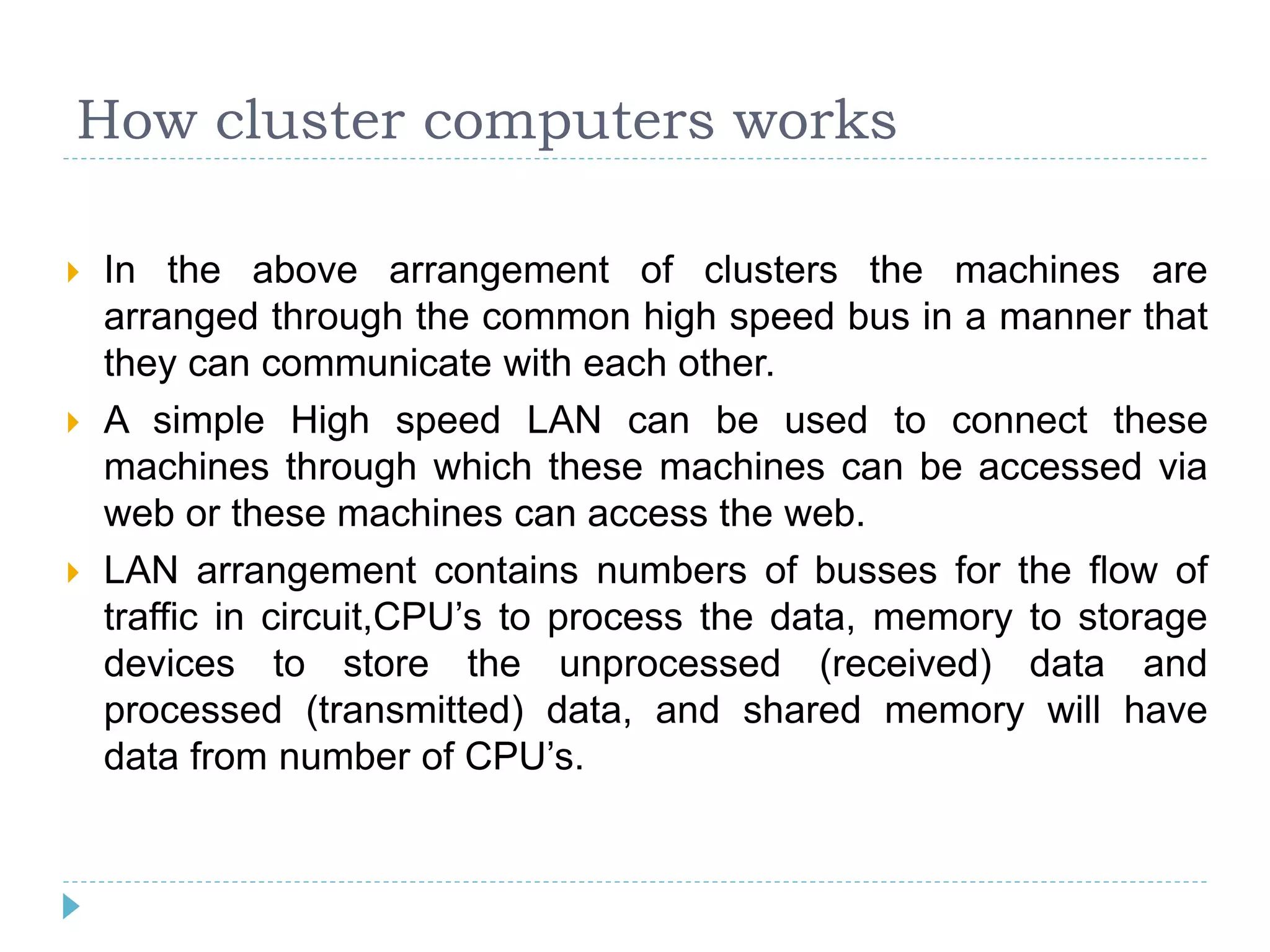 How cluster computers works
 In the above arrangement of clusters the machines are
arranged through the common high speed bus in a manner that
they can communicate with each other.
 A simple High speed LAN can be used to connect these
machines through which these machines can be accessed via
web or these machines can access the web.
 LAN arrangement contains numbers of busses for the flow of
traffic in circuit,CPU’s to process the data, memory to storage
devices to store the unprocessed (received) data and
processed (transmitted) data, and shared memory will have
data from number of CPU’s.
 