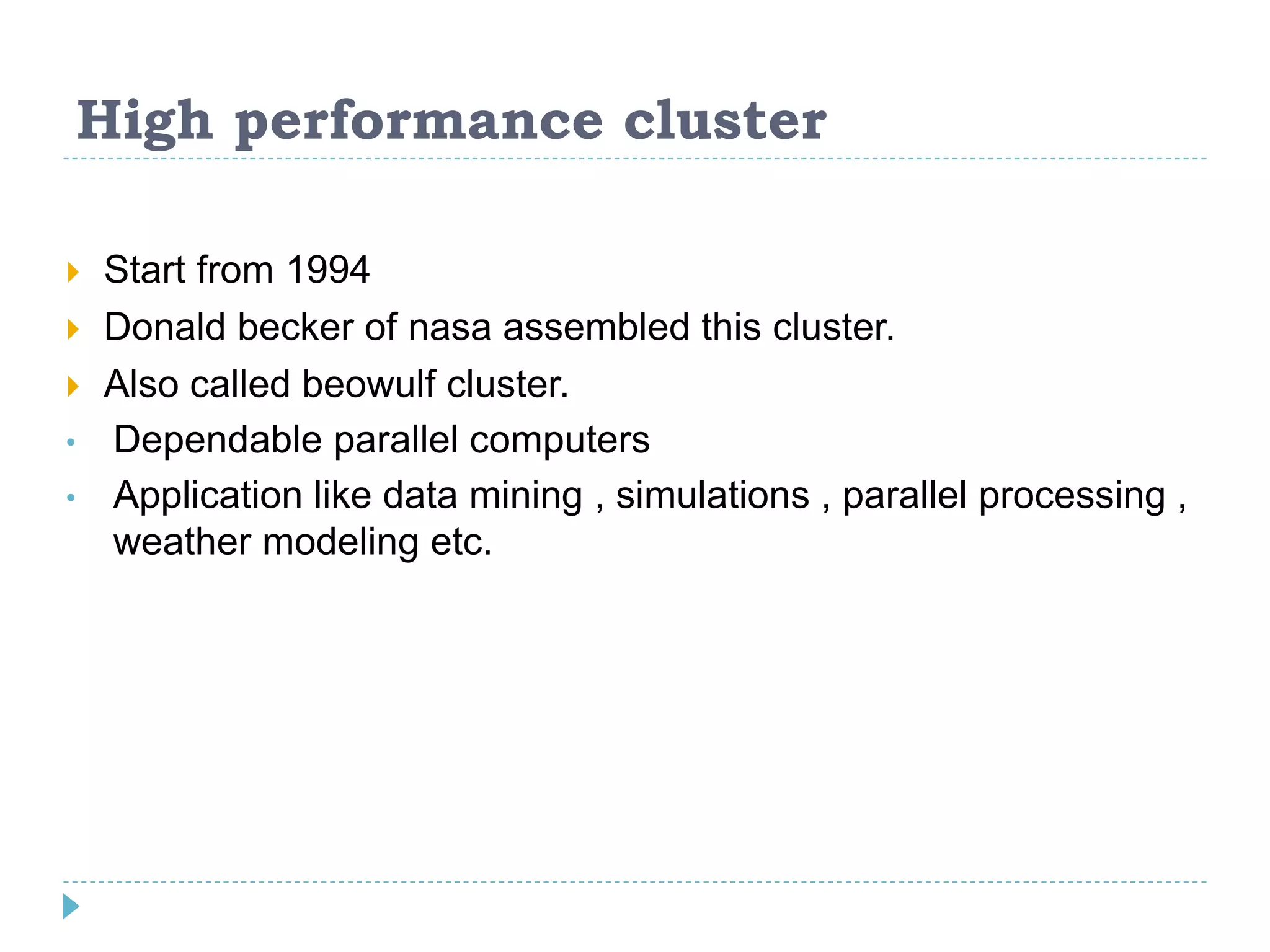 High performance cluster
 Start from 1994
 Donald becker of nasa assembled this cluster.
 Also called beowulf cluster.
• Dependable parallel computers
• Application like data mining , simulations , parallel processing ,
weather modeling etc.
 