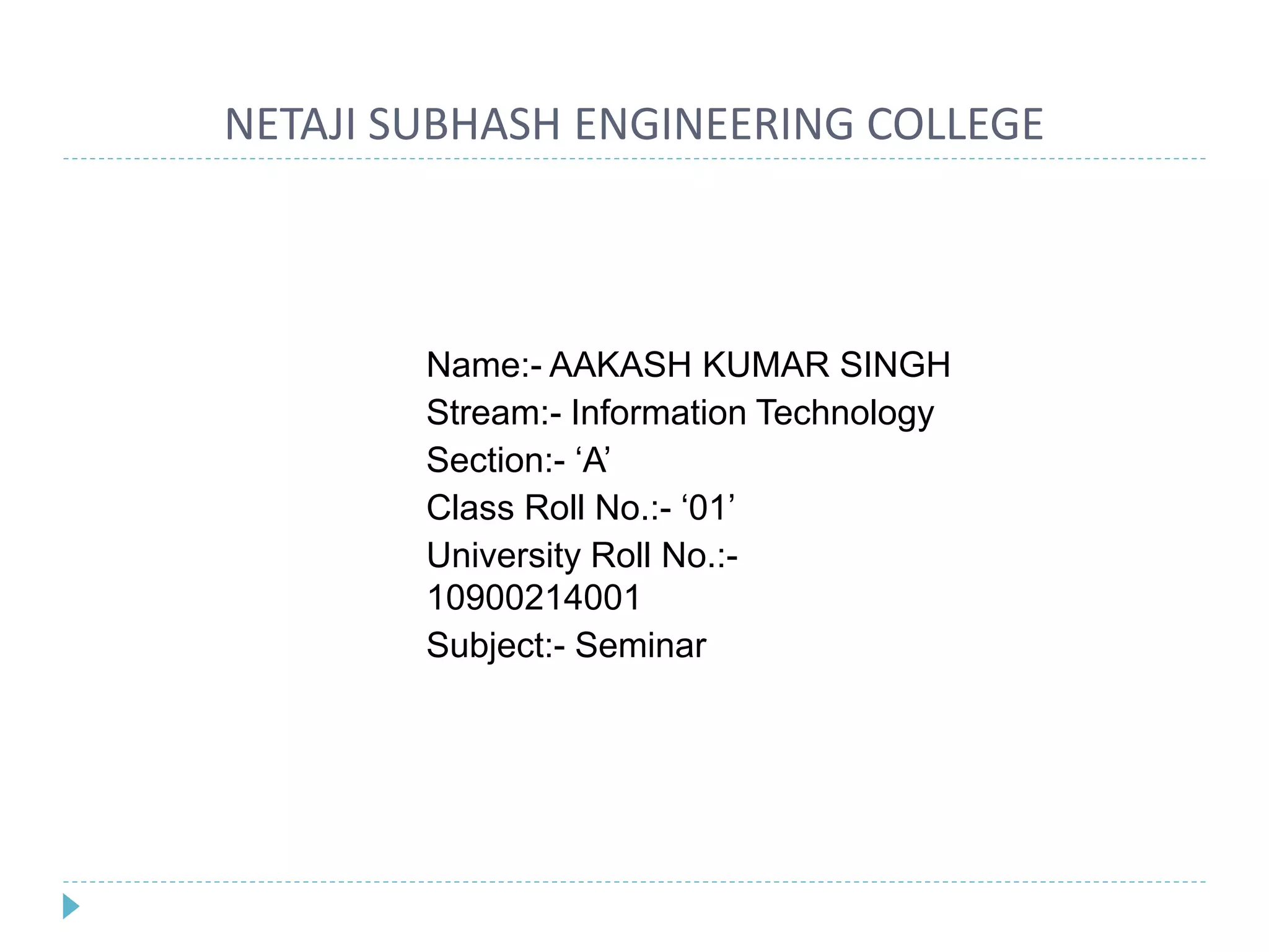 NETAJI SUBHASH ENGINEERING COLLEGE
Name:- AAKASH KUMAR SINGH
Stream:- Information Technology
Section:- ‘A’
Class Roll No.:- ‘01’
University Roll No.:-
10900214001
Subject:- Seminar
 