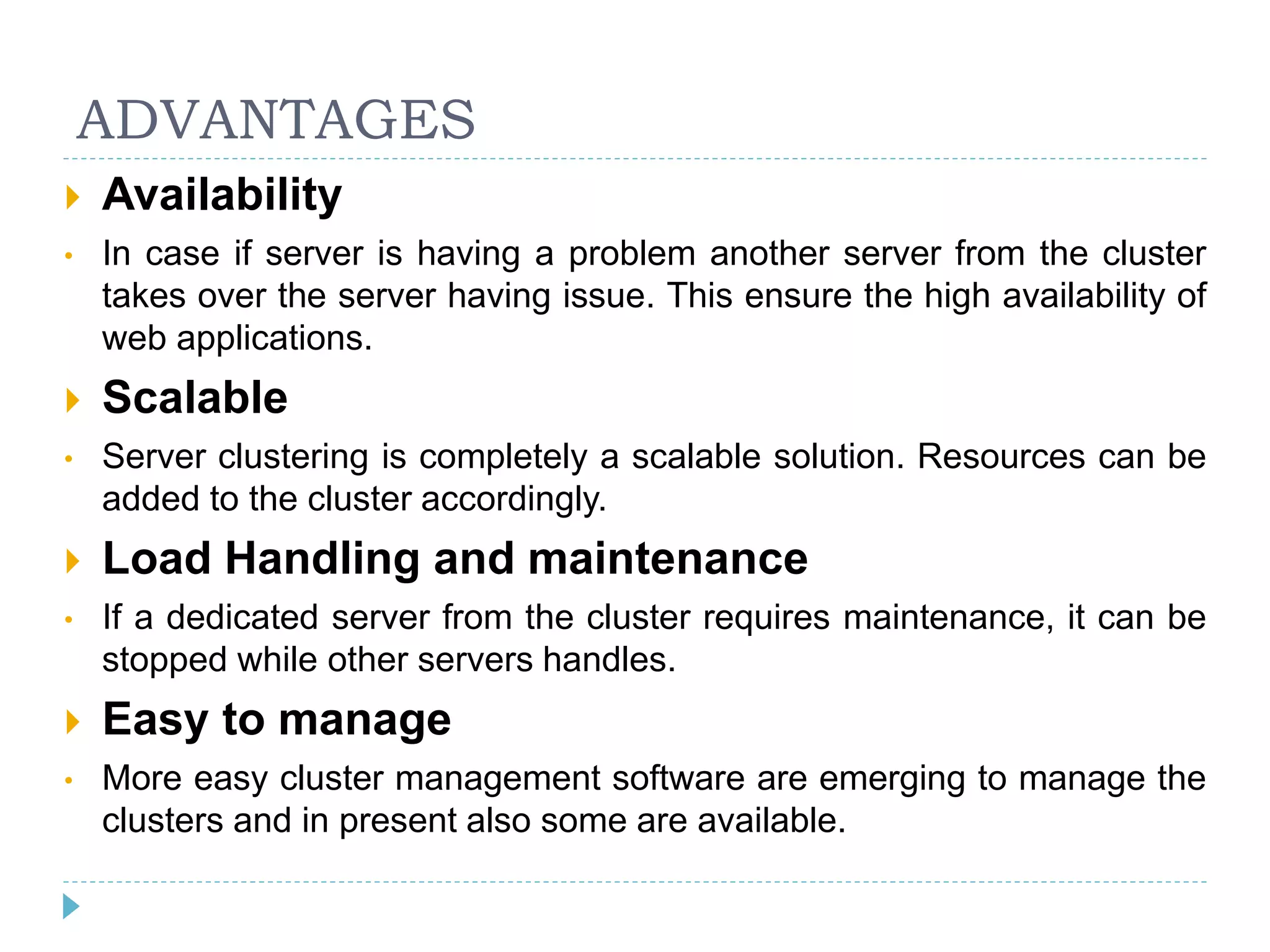 ADVANTAGES
 Availability
• In case if server is having a problem another server from the cluster
takes over the server having issue. This ensure the high availability of
web applications.
 Scalable
• Server clustering is completely a scalable solution. Resources can be
added to the cluster accordingly.
 Load Handling and maintenance
• If a dedicated server from the cluster requires maintenance, it can be
stopped while other servers handles.
 Easy to manage
• More easy cluster management software are emerging to manage the
clusters and in present also some are available.
 