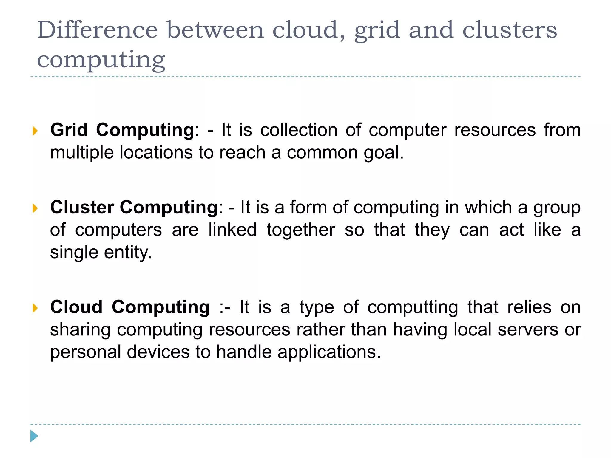 Difference between cloud, grid and clusters
computing
 Grid Computing: - It is collection of computer resources from
multiple locations to reach a common goal.
 Cluster Computing: - It is a form of computing in which a group
of computers are linked together so that they can act like a
single entity.
 Cloud Computing :- It is a type of computting that relies on
sharing computing resources rather than having local servers or
personal devices to handle applications.
 