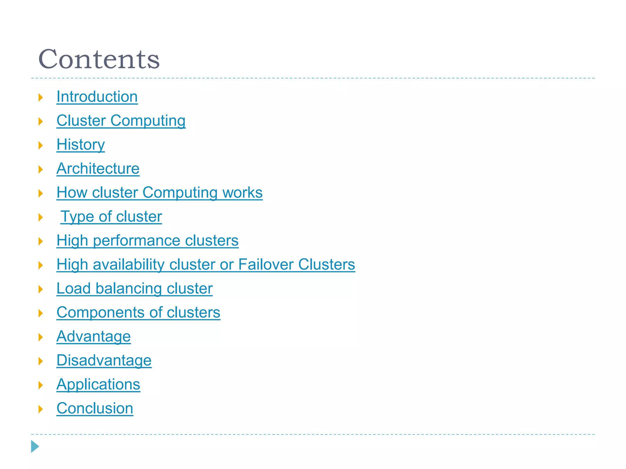 Contents
 Introduction
 Cluster Computing
 History
 Architecture
 How cluster Computing works
 Type of cluster
 High performance clusters
 High availability cluster or Failover Clusters
 Load balancing cluster
 Components of clusters
 Advantage
 Disadvantage
 Applications
 Conclusion
 
