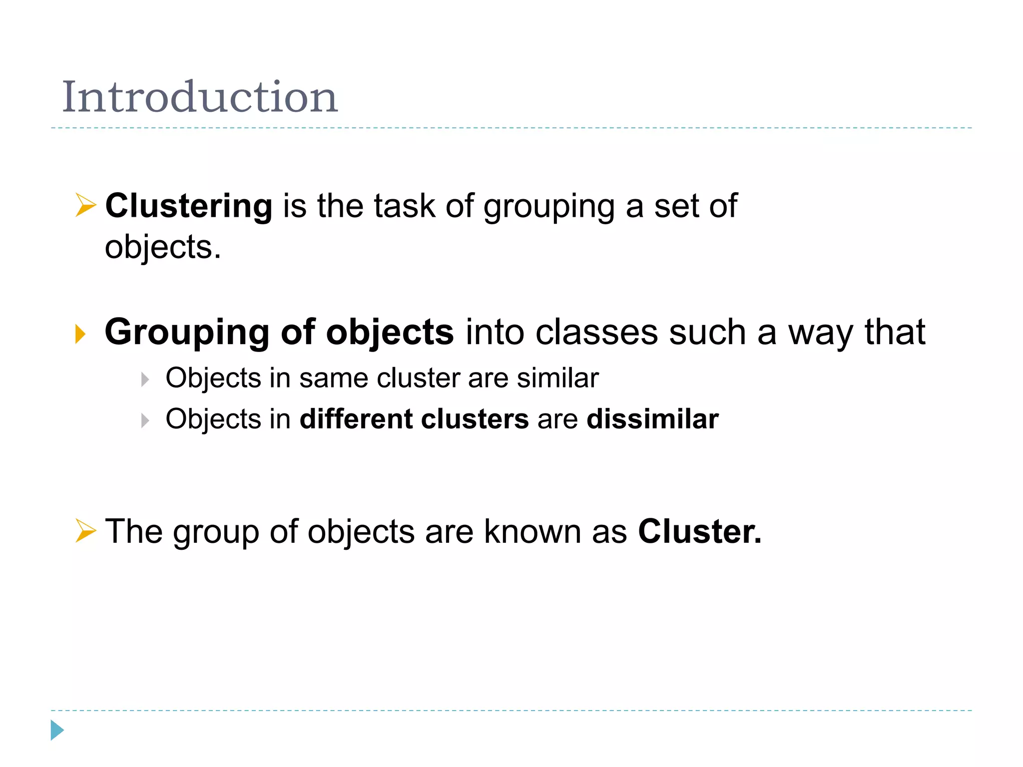 Introduction
 Grouping of objects into classes such a way that
 Objects in same cluster are similar
 Objects in different clusters are dissimilar
Clustering is the task of grouping a set of
objects.
The group of objects are known as Cluster.
 
