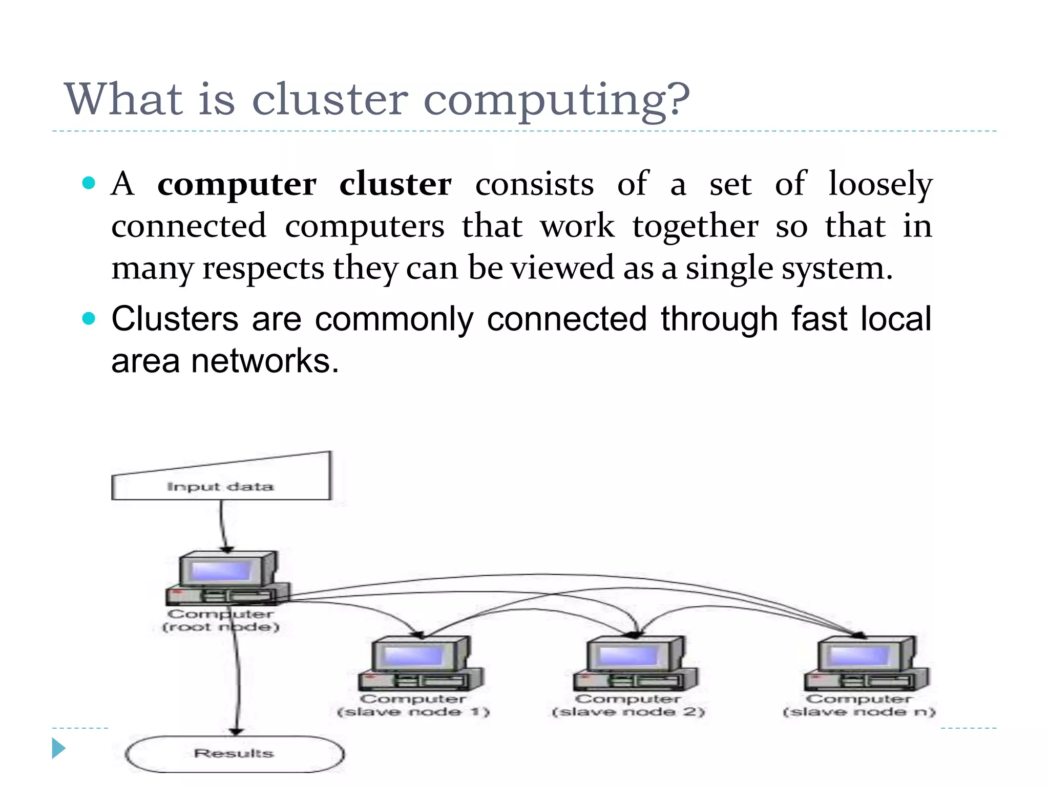 What is cluster computing?
 A computer cluster consists of a set of loosely
connected computers that work together so that in
many respects they can be viewed as a single system.
 Clusters are commonly connected through fast local
area networks.
 