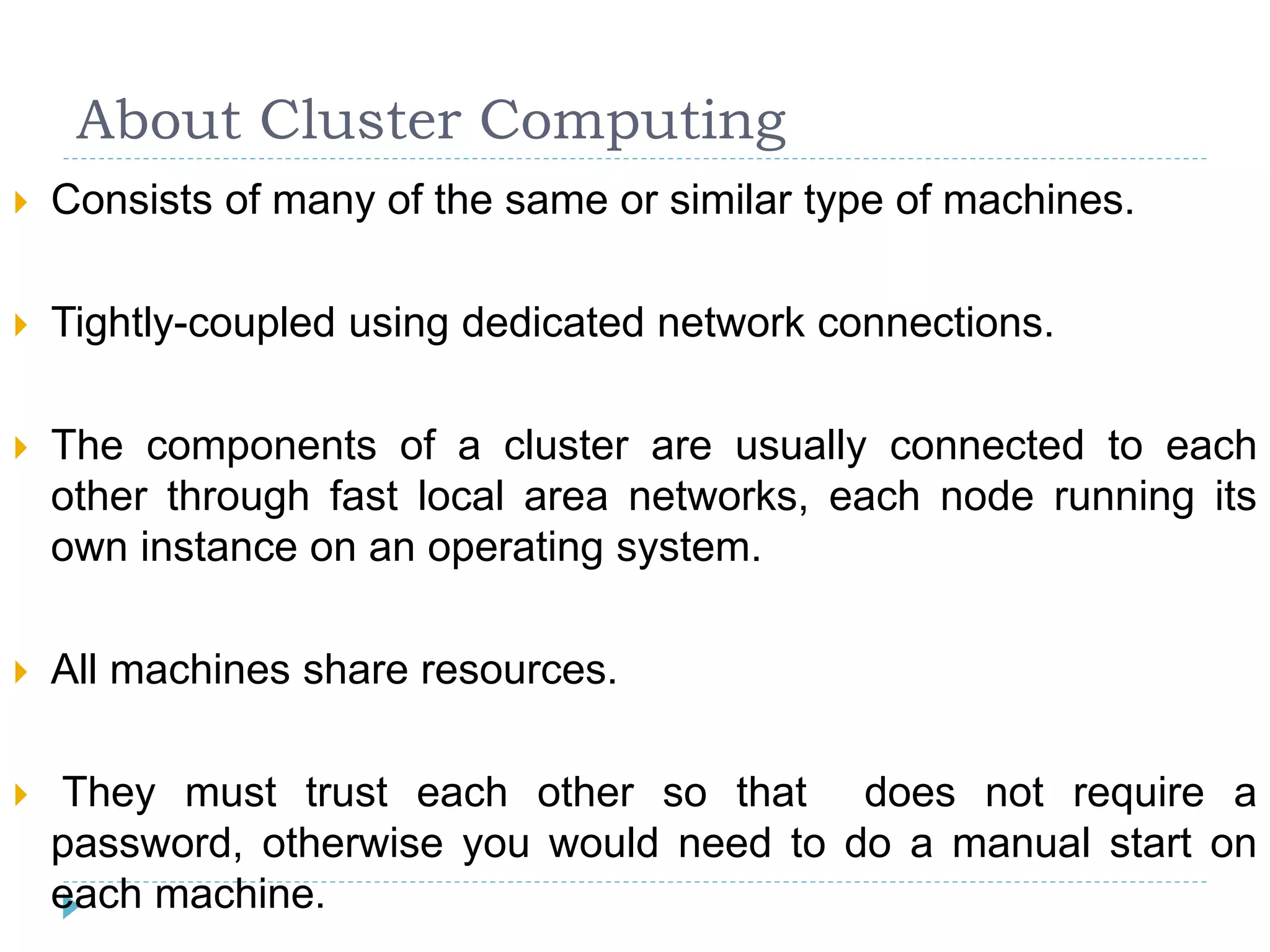About Cluster Computing
 Consists of many of the same or similar type of machines.
 Tightly-coupled using dedicated network connections.
 The components of a cluster are usually connected to each
other through fast local area networks, each node running its
own instance on an operating system.
 All machines share resources.
 They must trust each other so that does not require a
password, otherwise you would need to do a manual start on
each machine.
 