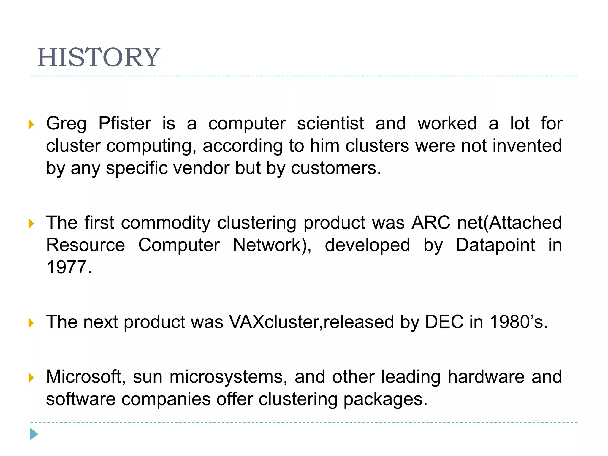 HISTORY
 Greg Pfister is a computer scientist and worked a lot for
cluster computing, according to him clusters were not invented
by any specific vendor but by customers.
 The first commodity clustering product was ARC net(Attached
Resource Computer Network), developed by Datapoint in
1977.
 The next product was VAXcluster,released by DEC in 1980’s.
 Microsoft, sun microsystems, and other leading hardware and
software companies offer clustering packages.
 