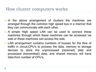 How cluster computers works
 In the above arrangement of clusters the machines are
arranged through the common high speed bus in a manner that
they can communicate with each other.
 A simple High speed LAN can be used to connect these
machines through which these machines can be accessed via
web or these machines can access the web.
 LAN arrangement contains numbers of busses for the flow of
traffic in circuit,CPU’s to process the data, memory to storage
devices to store the unprocessed (received) data and
processed (transmitted) data, and shared memory will have
data from number of CPU’s.
 