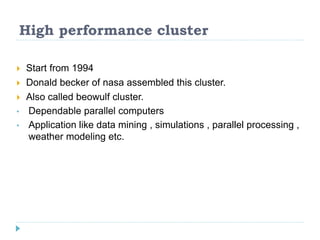 High performance cluster
 Start from 1994
 Donald becker of nasa assembled this cluster.
 Also called beowulf cluster.
• Dependable parallel computers
• Application like data mining , simulations , parallel processing ,
weather modeling etc.
 