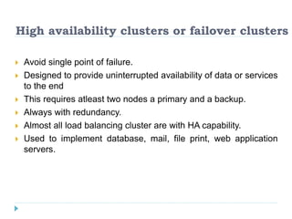 High availability clusters or failover clusters
 Avoid single point of failure.
 Designed to provide uninterrupted availability of data or services
to the end
 This requires atleast two nodes a primary and a backup.
 Always with redundancy.
 Almost all load balancing cluster are with HA capability.
 Used to implement database, mail, file print, web application
servers.
 