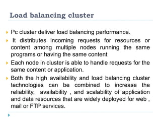 Load balancing cluster
 Pc cluster deliver load balancing performance.
 It distributes incoming requests for resources or
content among multiple nodes running the same
programs or having the same content
 Each node in cluster is able to handle requests for the
same content or application.
 Both the high availability and load balancing cluster
technologies can be combined to increase the
reliability, availability , and scalability of application
and data resources that are widely deployed for web ,
mail or FTP services.
 