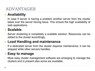 ADVANTAGES
 Availability
• In case if server is having a problem another server from the cluster
takes over the server having issue. This ensure the high availability of
web applications.
 Scalable
• Server clustering is completely a scalable solution. Resources can be
added to the cluster accordingly.
 Load Handling and maintenance
• If a dedicated server from the cluster requires maintenance, it can be
stopped while other servers handles.
 Easy to manage
• More easy cluster management software are emerging to manage the
clusters and in present also some are available.
 