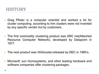 HISTORY
 Greg Pfister is a computer scientist and worked a lot for
cluster computing, according to him clusters were not invented
by any specific vendor but by customers.
 The first commodity clustering product was ARC net(Attached
Resource Computer Network), developed by Datapoint in
1977.
 The next product was VAXcluster,released by DEC in 1980’s.
 Microsoft, sun microsystems, and other leading hardware and
software companies offer clustering packages.
 