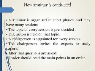How seminar is conducted
• A seminar is organised in short phases, and may
have many sessions.
• The topic of every session is pre-decided .
• Discussion is held on that topic.
• A chairperson is appointed for every session.
• The chairperson invites the experts to study
papers.
• After that questions are asked.
• Reader should read the main points in an order.
 