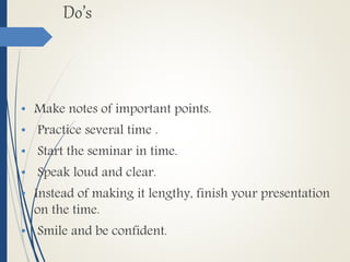 Do’s
• Make notes of important points.
• Practice several time .
• Start the seminar in time.
• Speak loud and clear.
• Instead of making it lengthy, finish your presentation
on the time.
• Smile and be confident.
 