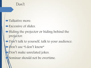 Don’t
Talkative more.
Excessive of slides.
Hiding the projector or hiding behind the
projector.
Don’t talk to yourself, talk to your audience.
Don’t use “I don’t know”
Don’t make unrelated jokes.
Seminar should not be overtime.
 