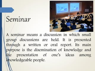Seminar
A seminar means a discussion in which small
group discussions are held. It is presented
through a written or oral report. Its main
purpose is the disemination of knowledge and
the presentation of one’s ideas among
knowledgeable people.
 