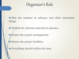 Organizer’s Role
Plan the seminar in advance and other important
things.
Publish the relevant material in advance.
Ensure the proper arrangement.
Ensure the proper facilities.
Everything should within the time.
 