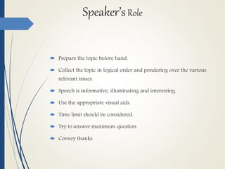 Speaker’sRole
 Prepare the topic before hand.
 Collect the topic in logical order and pondering over the various
relevant issues.
 Speech is informative, illuminating and interesting.
 Use the appropriate visual aids.
 Time limit should be considered.
 Try to answer maximum question.
 Convey thanks
 