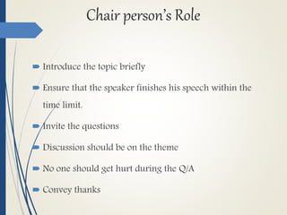 Chair person’s Role
 Introduce the topic briefly
 Ensure that the speaker finishes his speech within the
time limit.
 Invite the questions
 Discussion should be on the theme
 No one should get hurt during the Q/A
 Convey thanks
 