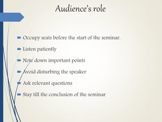 Audience’s role
 Occupy seats before the start of the seminar.
 Listen patiently
 Note down important points
 Avoid disturbing the speaker
 Ask relevant questions
 Stay till the conclusion of the seminar
 
