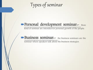 Types of seminar
Personal development seminar:- these
kind of seminar are intended for personal growth of the people.
Business seminar:- the business seminars are the
seminar where speakers talk about the business strategies.
 