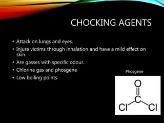 CHOCKING AGENTS
• Attack on lungs and eyes.
• Injure victims through inhalation and have a mild effect on
skin.
• Are gasses with specific odour.
• Chlorine gas and phosgene
• Low boiling points
Phosgene
 