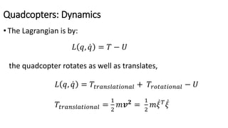 Quadcopters: Dynamics
• The Lagrangian is by:
𝐿 𝑞, 𝑞 = 𝑇 − 𝑈
the quadcopter rotates as well as translates,
𝐿 𝑞, 𝑞 = 𝑇𝑡𝑟𝑎𝑛𝑠𝑙𝑎𝑡𝑖𝑜𝑛𝑎𝑙 + 𝑇𝑟𝑜𝑡𝑎𝑡𝑖𝑜𝑛𝑎𝑙 − 𝑈
𝑇𝑡𝑟𝑎𝑛𝑠𝑙𝑎𝑡𝑖𝑜𝑛𝑎𝑙 =
1
2
𝑚𝒗 𝟐
=
1
2
𝑚 𝜉 𝑇
𝜉
 