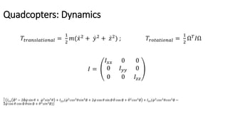 Quadcopters: Dynamics
𝑇𝑡𝑟𝑎𝑛𝑠𝑙𝑎𝑡𝑖𝑜𝑛𝑎𝑙 =
1
2
𝑚( 𝑥2
+ 𝑦2
+ 𝑧2
) ; 𝑇𝑟𝑜𝑡𝑎𝑡𝑖𝑜𝑛𝑎𝑙 =
1
2
Ω 𝑇
𝐼Ω
𝐼 =
𝐼 𝑥𝑥 0 0
0 𝐼 𝑦𝑦 0
0 0 𝐼𝑧𝑧
1
2
𝐼 𝑥𝑥 ∅2
− 2∅ 𝜑 sin 𝜃 + 𝜑2
𝑠𝑖𝑛2
𝜃 + 𝐼 𝑦𝑦( 𝜑2
𝑐𝑜𝑠2
𝜃𝑠𝑖𝑛2
∅ + 2 𝜑 cos 𝜃 sin ∅ 𝜃 cos ∅ + 𝜃2
𝑐𝑜𝑠2
∅ + 𝐼𝑧𝑧( 𝜑2
𝑐𝑜𝑠2
𝜃𝑐𝑜𝑠2
∅ −
2 𝜑 cos 𝜃 cos ∅ 𝜃sin ∅ + 𝜃2
𝑠𝑖𝑛2
∅))
 