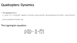 Quadcopters: Dynamics
• The Lagrangian thus is ;
𝐿 =
1
2
𝑚 𝑥2
+ 𝑦2
+ 𝑧2
+
1
2
𝐼 𝑥𝑥 ∅2
− 2∅ 𝜑 sin 𝜃 + 𝜑2
𝑠𝑖𝑛2
𝜃 + 𝐼 𝑦𝑦( 𝜑2
𝑐𝑜𝑠2
𝜃𝑠𝑖𝑛2
∅ + 2 𝜑 cos 𝜃 sin ∅ 𝜃 cos ∅ + 𝜃2
𝑐𝑜𝑠2
∅ + 𝐼𝑧𝑧( 𝜑2
𝑐𝑜𝑠2
𝜃𝑐𝑜𝑠2
∅ −
2 𝜑 cos 𝜃 cos ∅ 𝜃sin ∅ + 𝜃2
𝑠𝑖𝑛2
∅)) - 𝑚𝑔𝑧
The Lagrangian equation :
𝑑
𝑑𝑡
𝜕𝐿
𝜕 𝑞
−
𝜕𝐿
𝜕𝑞
=
𝐹𝜉
𝜏
 