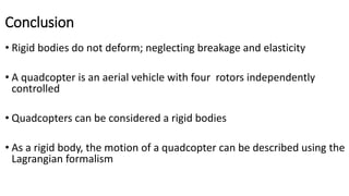 Conclusion
• Rigid bodies do not deform; neglecting breakage and elasticity
• A quadcopter is an aerial vehicle with four rotors independently
controlled
• Quadcopters can be considered a rigid bodies
• As a rigid body, the motion of a quadcopter can be described using the
Lagrangian formalism
 