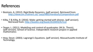 References
• Bostrom, A. (2012). Rigid Body Dynamics. (pdf version). Retrieved from:
http://www.am.chalmers.se/~paja/RBD/Handouts/Compendium.pdf
• Kilby, T & Kilby, B. (2016). Make: getting started with drones. (pdf version).
Retrieved from: http://bookzz.org/book/2610493/fe7cce
• Teppo, L. (2011). Modelling and control of quadcopter. (M.Sc. Thesis).
(pdf version). School of Science. Independent research project in applied
mathematics
• How, Deyst. (2003). Lagrange’s Equations. (pdf version). Massachusetts Institute of
Technology.
 