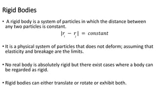 Rigid Bodies
• A rigid body is a system of particles in which the distance between
any two particles is constant.
|𝑟𝑖
− 𝑟𝑗
| = 𝑐𝑜𝑛𝑠𝑡𝑎𝑛𝑡
• It is a physical system of particles that does not deform; assuming that
elasticity and breakage are the limits.
• No real body is absolutely rigid but there exist cases where a body can
be regarded as rigid.
• Rigid bodies can either translate or rotate or exhibit both.
 