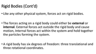 Rigid Bodies (Cont’d)
• Like any other physical system, forces act on rigid bodies.
• The forces acting on a rigid body could either be external or
internal. External forces act outside the rigid body and cause
motion, Internal forces act within the system and hold together
the particles forming the system.
• A rigid body has six degrees of freedom: three translational and
three rotational coordinates.
 