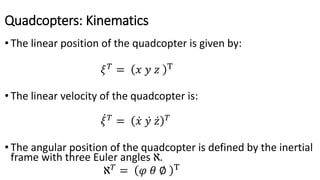 Quadcopters: Kinematics
• The linear position of the quadcopter is given by:
𝜉 𝑇
= 𝑥 𝑦 𝑧 T
• The linear velocity of the quadcopter is:
𝜉 𝑇
= 𝑥 𝑦 𝑧 𝑇
• The angular position of the quadcopter is defined by the inertial
frame with three Euler angles ℵ.
ℵ 𝑇
= 𝜑 𝜃 ∅ T
 