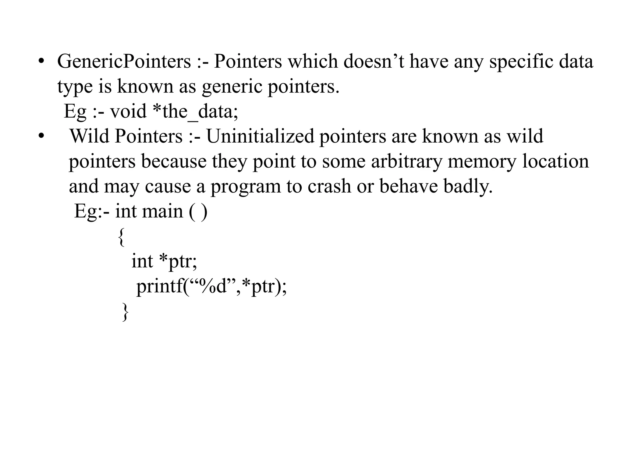 • GenericPointers :- Pointers which doesn’t have any specific data
type is known as generic pointers.
Eg :- void *the_data;
• Wild Pointers :- Uninitialized pointers are known as wild
pointers because they point to some arbitrary memory location
and may cause a program to crash or behave badly.
Eg:- int main ( )
{
int *ptr;
printf(“%d”,*ptr);
}
 